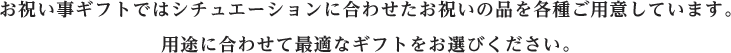 お祝い事ギフトではシチュエーションに合わせたお祝いの品を各種ご用意しています。用途に合わせて最適なギフトをお選びください。